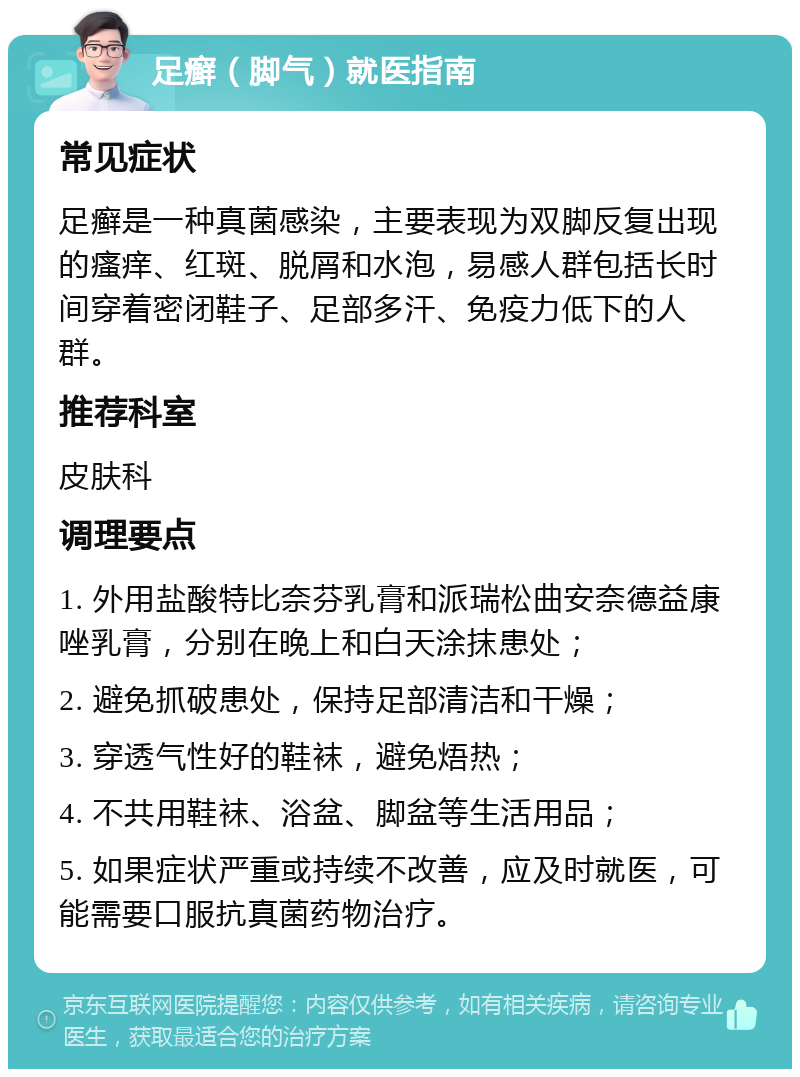 足癣（脚气）就医指南 常见症状 足癣是一种真菌感染，主要表现为双脚反复出现的瘙痒、红斑、脱屑和水泡，易感人群包括长时间穿着密闭鞋子、足部多汗、免疫力低下的人群。 推荐科室 皮肤科 调理要点 1. 外用盐酸特比奈芬乳膏和派瑞松曲安奈德益康唑乳膏，分别在晚上和白天涂抹患处； 2. 避免抓破患处，保持足部清洁和干燥； 3. 穿透气性好的鞋袜，避免焐热； 4. 不共用鞋袜、浴盆、脚盆等生活用品； 5. 如果症状严重或持续不改善，应及时就医，可能需要口服抗真菌药物治疗。