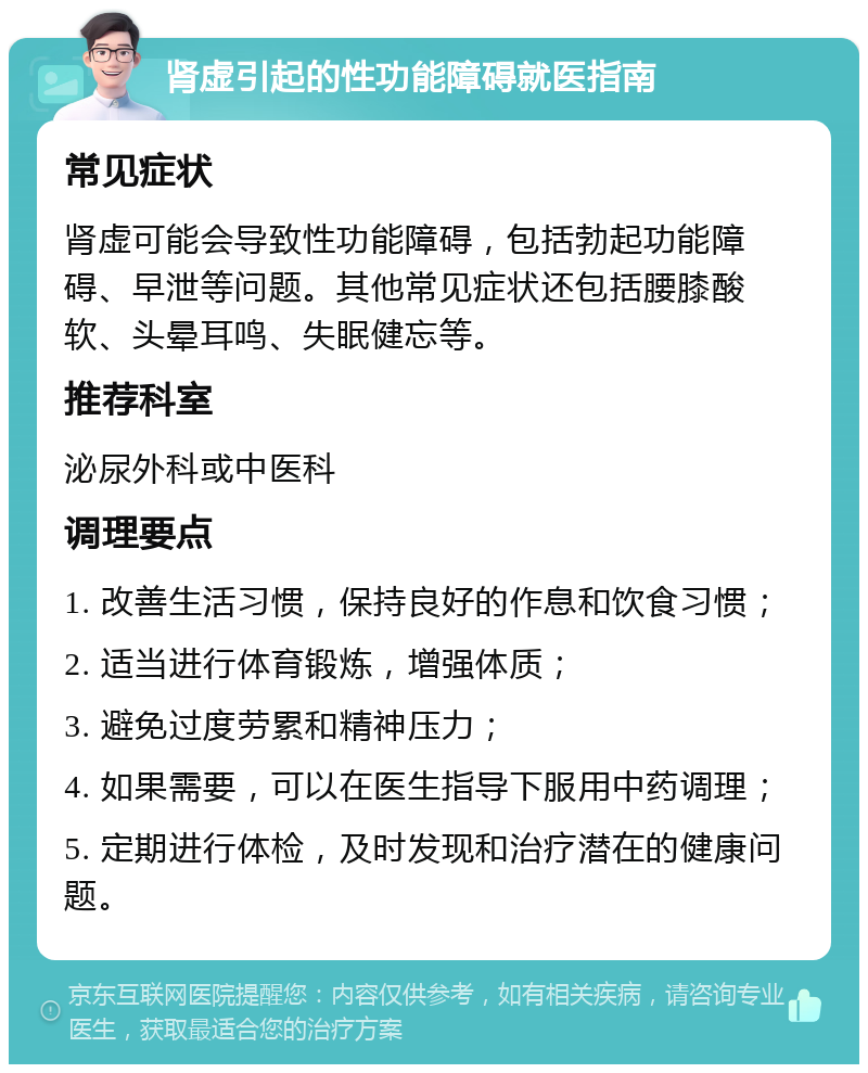 肾虚引起的性功能障碍就医指南 常见症状 肾虚可能会导致性功能障碍，包括勃起功能障碍、早泄等问题。其他常见症状还包括腰膝酸软、头晕耳鸣、失眠健忘等。 推荐科室 泌尿外科或中医科 调理要点 1. 改善生活习惯，保持良好的作息和饮食习惯； 2. 适当进行体育锻炼，增强体质； 3. 避免过度劳累和精神压力； 4. 如果需要，可以在医生指导下服用中药调理； 5. 定期进行体检，及时发现和治疗潜在的健康问题。