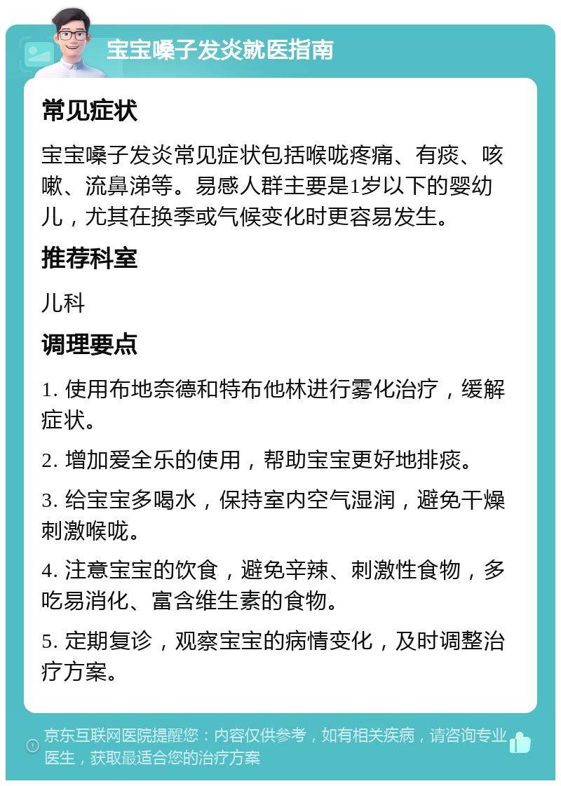 宝宝嗓子发炎就医指南 常见症状 宝宝嗓子发炎常见症状包括喉咙疼痛、有痰、咳嗽、流鼻涕等。易感人群主要是1岁以下的婴幼儿，尤其在换季或气候变化时更容易发生。 推荐科室 儿科 调理要点 1. 使用布地奈德和特布他林进行雾化治疗，缓解症状。 2. 增加爱全乐的使用，帮助宝宝更好地排痰。 3. 给宝宝多喝水，保持室内空气湿润，避免干燥刺激喉咙。 4. 注意宝宝的饮食，避免辛辣、刺激性食物，多吃易消化、富含维生素的食物。 5. 定期复诊，观察宝宝的病情变化，及时调整治疗方案。