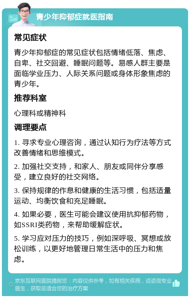 青少年抑郁症就医指南 常见症状 青少年抑郁症的常见症状包括情绪低落、焦虑、自卑、社交回避、睡眠问题等。易感人群主要是面临学业压力、人际关系问题或身体形象焦虑的青少年。 推荐科室 心理科或精神科 调理要点 1. 寻求专业心理咨询，通过认知行为疗法等方式改善情绪和思维模式。 2. 加强社交支持，和家人、朋友或同伴分享感受，建立良好的社交网络。 3. 保持规律的作息和健康的生活习惯，包括适量运动、均衡饮食和充足睡眠。 4. 如果必要，医生可能会建议使用抗抑郁药物，如SSRI类药物，来帮助缓解症状。 5. 学习应对压力的技巧，例如深呼吸、冥想或放松训练，以更好地管理日常生活中的压力和焦虑。