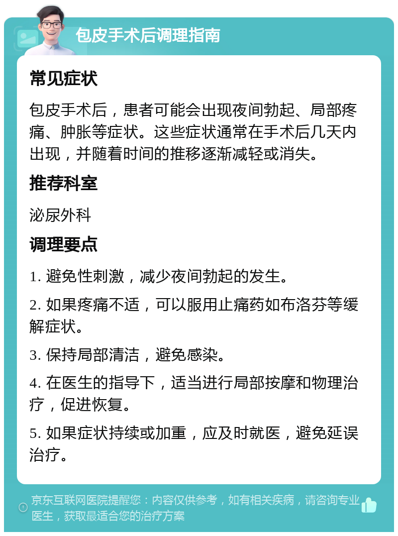 包皮手术后调理指南 常见症状 包皮手术后，患者可能会出现夜间勃起、局部疼痛、肿胀等症状。这些症状通常在手术后几天内出现，并随着时间的推移逐渐减轻或消失。 推荐科室 泌尿外科 调理要点 1. 避免性刺激，减少夜间勃起的发生。 2. 如果疼痛不适，可以服用止痛药如布洛芬等缓解症状。 3. 保持局部清洁，避免感染。 4. 在医生的指导下，适当进行局部按摩和物理治疗，促进恢复。 5. 如果症状持续或加重，应及时就医，避免延误治疗。