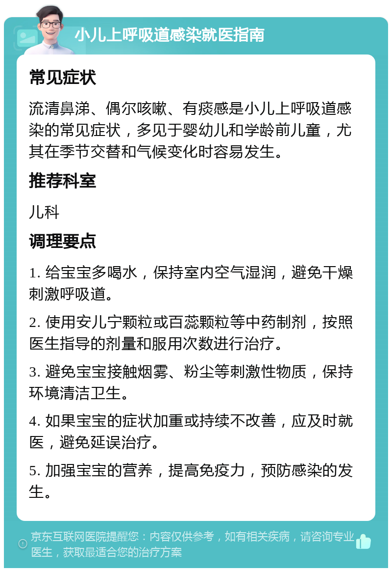 小儿上呼吸道感染就医指南 常见症状 流清鼻涕、偶尔咳嗽、有痰感是小儿上呼吸道感染的常见症状，多见于婴幼儿和学龄前儿童，尤其在季节交替和气候变化时容易发生。 推荐科室 儿科 调理要点 1. 给宝宝多喝水，保持室内空气湿润，避免干燥刺激呼吸道。 2. 使用安儿宁颗粒或百蕊颗粒等中药制剂，按照医生指导的剂量和服用次数进行治疗。 3. 避免宝宝接触烟雾、粉尘等刺激性物质，保持环境清洁卫生。 4. 如果宝宝的症状加重或持续不改善，应及时就医，避免延误治疗。 5. 加强宝宝的营养，提高免疫力，预防感染的发生。