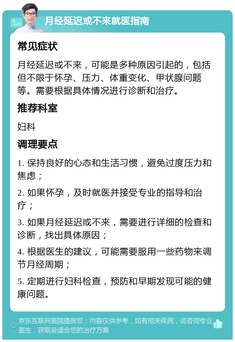 月经延迟或不来就医指南 常见症状 月经延迟或不来，可能是多种原因引起的，包括但不限于怀孕、压力、体重变化、甲状腺问题等。需要根据具体情况进行诊断和治疗。 推荐科室 妇科 调理要点 1. 保持良好的心态和生活习惯，避免过度压力和焦虑； 2. 如果怀孕，及时就医并接受专业的指导和治疗； 3. 如果月经延迟或不来，需要进行详细的检查和诊断，找出具体原因； 4. 根据医生的建议，可能需要服用一些药物来调节月经周期； 5. 定期进行妇科检查，预防和早期发现可能的健康问题。