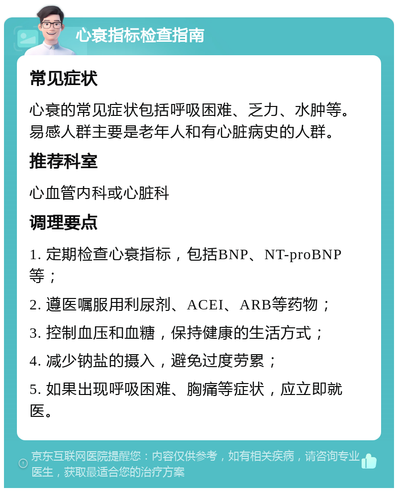 心衰指标检查指南 常见症状 心衰的常见症状包括呼吸困难、乏力、水肿等。易感人群主要是老年人和有心脏病史的人群。 推荐科室 心血管内科或心脏科 调理要点 1. 定期检查心衰指标，包括BNP、NT-proBNP等； 2. 遵医嘱服用利尿剂、ACEI、ARB等药物； 3. 控制血压和血糖，保持健康的生活方式； 4. 减少钠盐的摄入，避免过度劳累； 5. 如果出现呼吸困难、胸痛等症状，应立即就医。