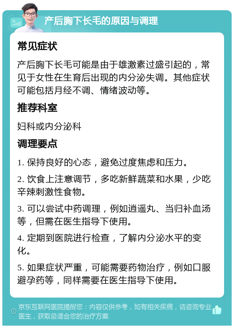 产后胸下长毛的原因与调理 常见症状 产后胸下长毛可能是由于雄激素过盛引起的，常见于女性在生育后出现的内分泌失调。其他症状可能包括月经不调、情绪波动等。 推荐科室 妇科或内分泌科 调理要点 1. 保持良好的心态，避免过度焦虑和压力。 2. 饮食上注意调节，多吃新鲜蔬菜和水果，少吃辛辣刺激性食物。 3. 可以尝试中药调理，例如逍遥丸、当归补血汤等，但需在医生指导下使用。 4. 定期到医院进行检查，了解内分泌水平的变化。 5. 如果症状严重，可能需要药物治疗，例如口服避孕药等，同样需要在医生指导下使用。