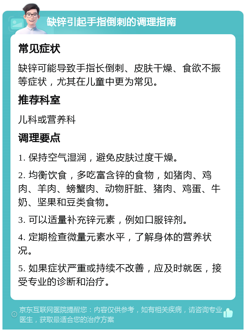 缺锌引起手指倒刺的调理指南 常见症状 缺锌可能导致手指长倒刺、皮肤干燥、食欲不振等症状，尤其在儿童中更为常见。 推荐科室 儿科或营养科 调理要点 1. 保持空气湿润，避免皮肤过度干燥。 2. 均衡饮食，多吃富含锌的食物，如猪肉、鸡肉、羊肉、螃蟹肉、动物肝脏、猪肉、鸡蛋、牛奶、坚果和豆类食物。 3. 可以适量补充锌元素，例如口服锌剂。 4. 定期检查微量元素水平，了解身体的营养状况。 5. 如果症状严重或持续不改善，应及时就医，接受专业的诊断和治疗。