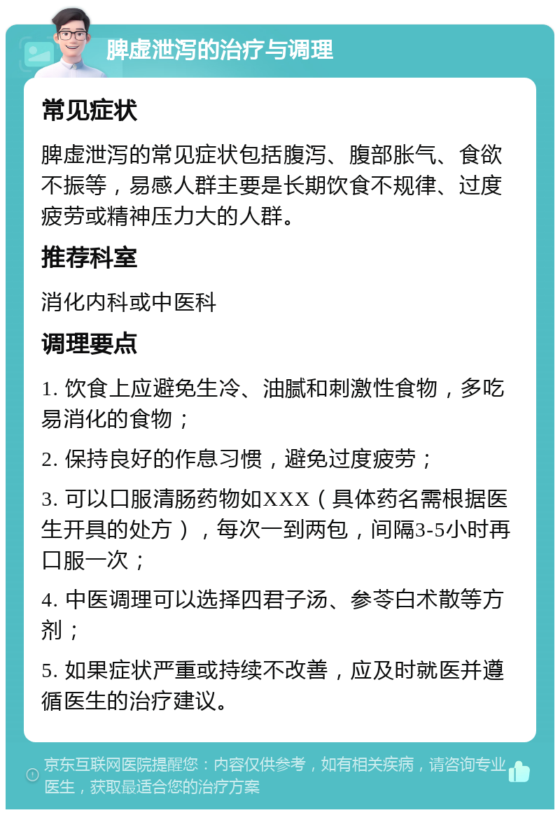 脾虚泄泻的治疗与调理 常见症状 脾虚泄泻的常见症状包括腹泻、腹部胀气、食欲不振等，易感人群主要是长期饮食不规律、过度疲劳或精神压力大的人群。 推荐科室 消化内科或中医科 调理要点 1. 饮食上应避免生冷、油腻和刺激性食物，多吃易消化的食物； 2. 保持良好的作息习惯，避免过度疲劳； 3. 可以口服清肠药物如XXX（具体药名需根据医生开具的处方），每次一到两包，间隔3-5小时再口服一次； 4. 中医调理可以选择四君子汤、参苓白术散等方剂； 5. 如果症状严重或持续不改善，应及时就医并遵循医生的治疗建议。