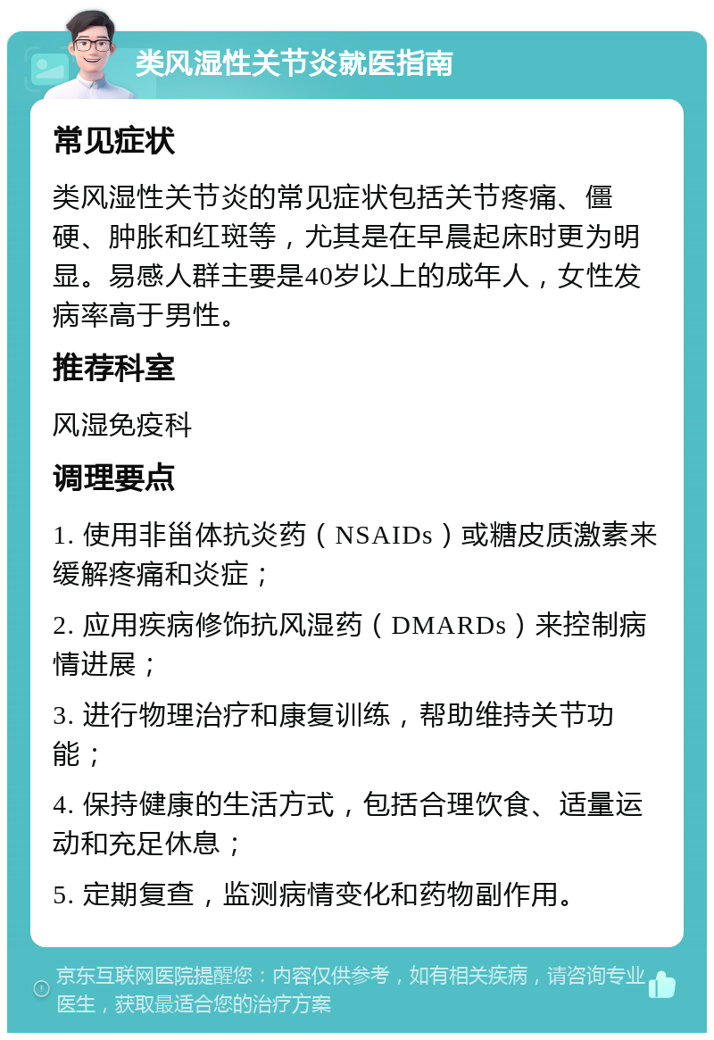 类风湿性关节炎就医指南 常见症状 类风湿性关节炎的常见症状包括关节疼痛、僵硬、肿胀和红斑等，尤其是在早晨起床时更为明显。易感人群主要是40岁以上的成年人，女性发病率高于男性。 推荐科室 风湿免疫科 调理要点 1. 使用非甾体抗炎药（NSAIDs）或糖皮质激素来缓解疼痛和炎症； 2. 应用疾病修饰抗风湿药（DMARDs）来控制病情进展； 3. 进行物理治疗和康复训练，帮助维持关节功能； 4. 保持健康的生活方式，包括合理饮食、适量运动和充足休息； 5. 定期复查，监测病情变化和药物副作用。