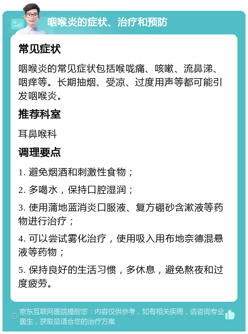 咽喉炎的症状、治疗和预防 常见症状 咽喉炎的常见症状包括喉咙痛、咳嗽、流鼻涕、咽痒等。长期抽烟、受凉、过度用声等都可能引发咽喉炎。 推荐科室 耳鼻喉科 调理要点 1. 避免烟酒和刺激性食物； 2. 多喝水，保持口腔湿润； 3. 使用蒲地蓝消炎口服液、复方硼砂含漱液等药物进行治疗； 4. 可以尝试雾化治疗，使用吸入用布地奈德混悬液等药物； 5. 保持良好的生活习惯，多休息，避免熬夜和过度疲劳。