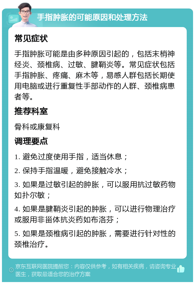 手指肿胀的可能原因和处理方法 常见症状 手指肿胀可能是由多种原因引起的，包括末梢神经炎、颈椎病、过敏、腱鞘炎等。常见症状包括手指肿胀、疼痛、麻木等，易感人群包括长期使用电脑或进行重复性手部动作的人群、颈椎病患者等。 推荐科室 骨科或康复科 调理要点 1. 避免过度使用手指，适当休息； 2. 保持手指温暖，避免接触冷水； 3. 如果是过敏引起的肿胀，可以服用抗过敏药物如扑尔敏； 4. 如果是腱鞘炎引起的肿胀，可以进行物理治疗或服用非甾体抗炎药如布洛芬； 5. 如果是颈椎病引起的肿胀，需要进行针对性的颈椎治疗。