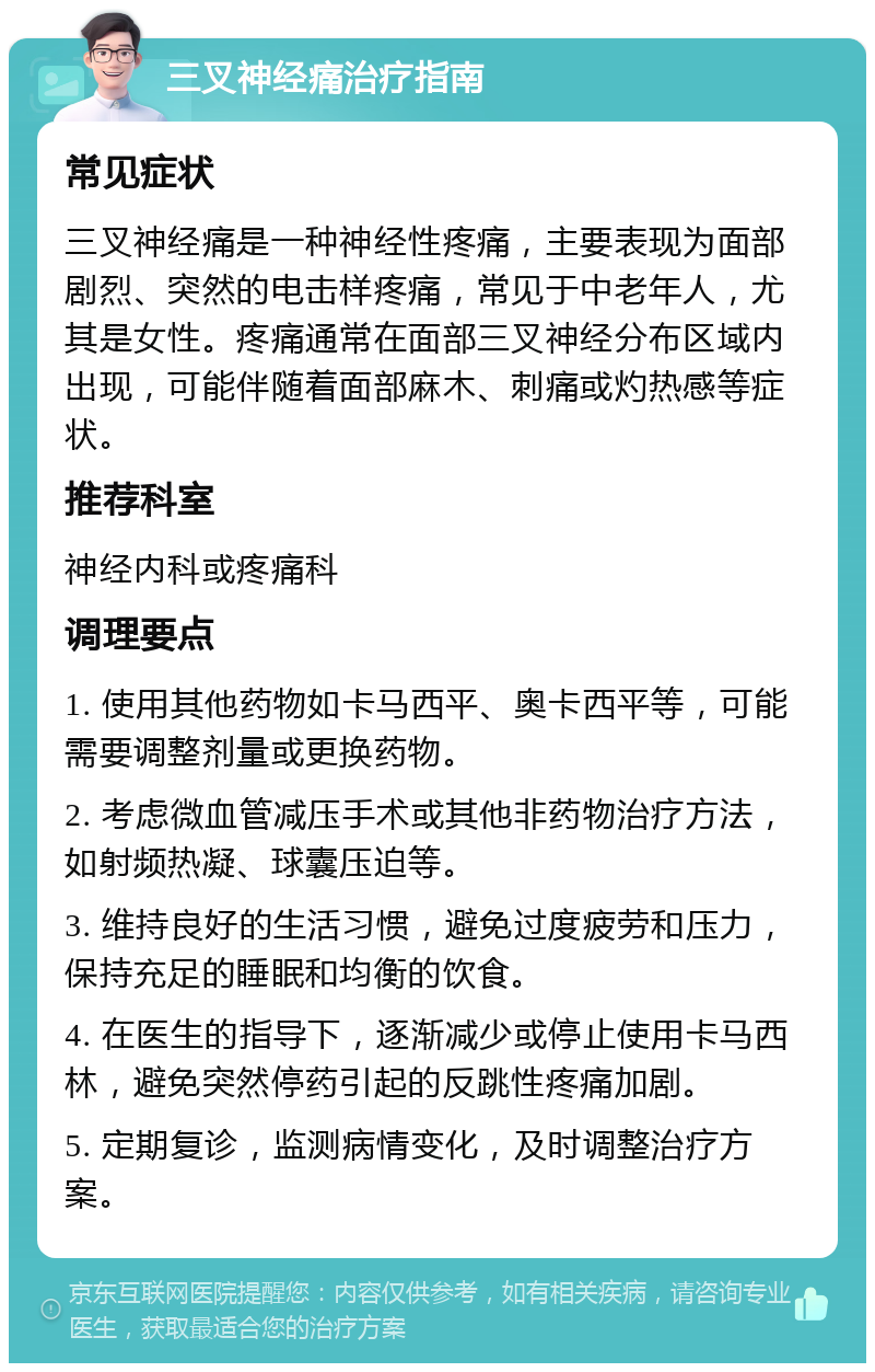 三叉神经痛治疗指南 常见症状 三叉神经痛是一种神经性疼痛，主要表现为面部剧烈、突然的电击样疼痛，常见于中老年人，尤其是女性。疼痛通常在面部三叉神经分布区域内出现，可能伴随着面部麻木、刺痛或灼热感等症状。 推荐科室 神经内科或疼痛科 调理要点 1. 使用其他药物如卡马西平、奥卡西平等，可能需要调整剂量或更换药物。 2. 考虑微血管减压手术或其他非药物治疗方法，如射频热凝、球囊压迫等。 3. 维持良好的生活习惯，避免过度疲劳和压力，保持充足的睡眠和均衡的饮食。 4. 在医生的指导下，逐渐减少或停止使用卡马西林，避免突然停药引起的反跳性疼痛加剧。 5. 定期复诊，监测病情变化，及时调整治疗方案。