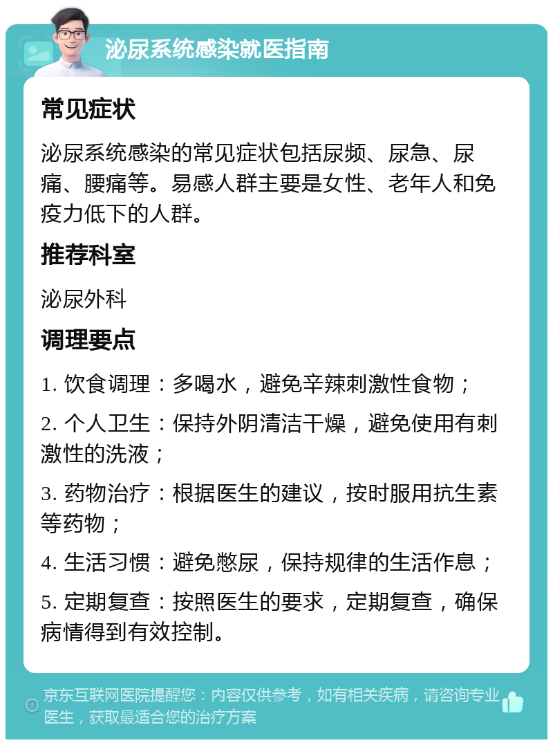 泌尿系统感染就医指南 常见症状 泌尿系统感染的常见症状包括尿频、尿急、尿痛、腰痛等。易感人群主要是女性、老年人和免疫力低下的人群。 推荐科室 泌尿外科 调理要点 1. 饮食调理：多喝水，避免辛辣刺激性食物； 2. 个人卫生：保持外阴清洁干燥，避免使用有刺激性的洗液； 3. 药物治疗：根据医生的建议，按时服用抗生素等药物； 4. 生活习惯：避免憋尿，保持规律的生活作息； 5. 定期复查：按照医生的要求，定期复查，确保病情得到有效控制。