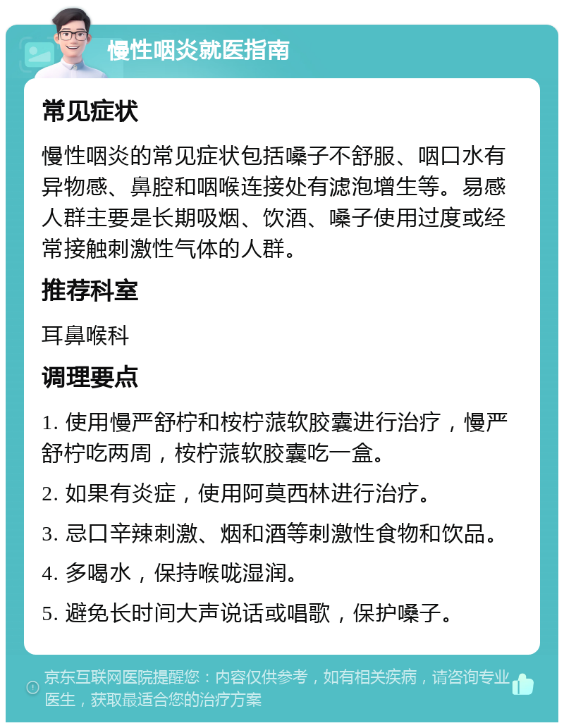 慢性咽炎就医指南 常见症状 慢性咽炎的常见症状包括嗓子不舒服、咽口水有异物感、鼻腔和咽喉连接处有滤泡增生等。易感人群主要是长期吸烟、饮酒、嗓子使用过度或经常接触刺激性气体的人群。 推荐科室 耳鼻喉科 调理要点 1. 使用慢严舒柠和桉柠蒎软胶囊进行治疗，慢严舒柠吃两周，桉柠蒎软胶囊吃一盒。 2. 如果有炎症，使用阿莫西林进行治疗。 3. 忌口辛辣刺激、烟和酒等刺激性食物和饮品。 4. 多喝水，保持喉咙湿润。 5. 避免长时间大声说话或唱歌，保护嗓子。