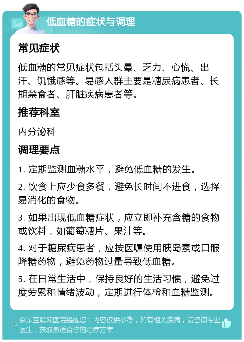 低血糖的症状与调理 常见症状 低血糖的常见症状包括头晕、乏力、心慌、出汗、饥饿感等。易感人群主要是糖尿病患者、长期禁食者、肝脏疾病患者等。 推荐科室 内分泌科 调理要点 1. 定期监测血糖水平，避免低血糖的发生。 2. 饮食上应少食多餐，避免长时间不进食，选择易消化的食物。 3. 如果出现低血糖症状，应立即补充含糖的食物或饮料，如葡萄糖片、果汁等。 4. 对于糖尿病患者，应按医嘱使用胰岛素或口服降糖药物，避免药物过量导致低血糖。 5. 在日常生活中，保持良好的生活习惯，避免过度劳累和情绪波动，定期进行体检和血糖监测。