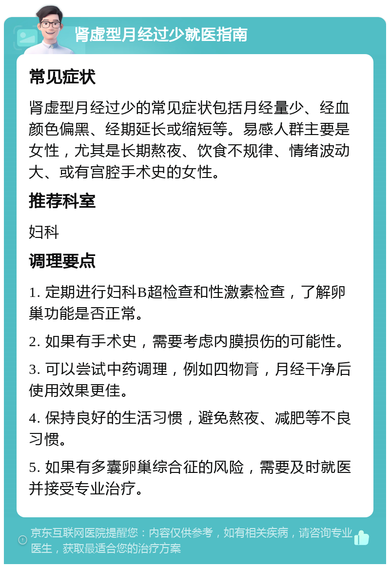 肾虚型月经过少就医指南 常见症状 肾虚型月经过少的常见症状包括月经量少、经血颜色偏黑、经期延长或缩短等。易感人群主要是女性，尤其是长期熬夜、饮食不规律、情绪波动大、或有宫腔手术史的女性。 推荐科室 妇科 调理要点 1. 定期进行妇科B超检查和性激素检查，了解卵巢功能是否正常。 2. 如果有手术史，需要考虑内膜损伤的可能性。 3. 可以尝试中药调理，例如四物膏，月经干净后使用效果更佳。 4. 保持良好的生活习惯，避免熬夜、减肥等不良习惯。 5. 如果有多囊卵巢综合征的风险，需要及时就医并接受专业治疗。