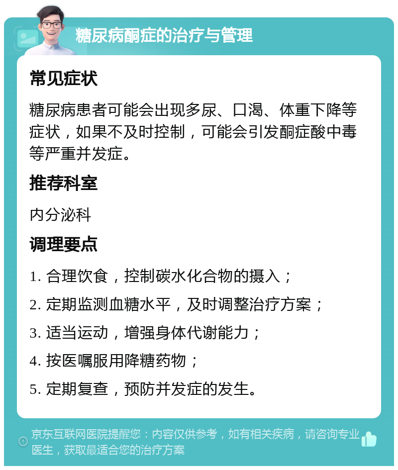 糖尿病酮症的治疗与管理 常见症状 糖尿病患者可能会出现多尿、口渴、体重下降等症状，如果不及时控制，可能会引发酮症酸中毒等严重并发症。 推荐科室 内分泌科 调理要点 1. 合理饮食，控制碳水化合物的摄入； 2. 定期监测血糖水平，及时调整治疗方案； 3. 适当运动，增强身体代谢能力； 4. 按医嘱服用降糖药物； 5. 定期复查，预防并发症的发生。