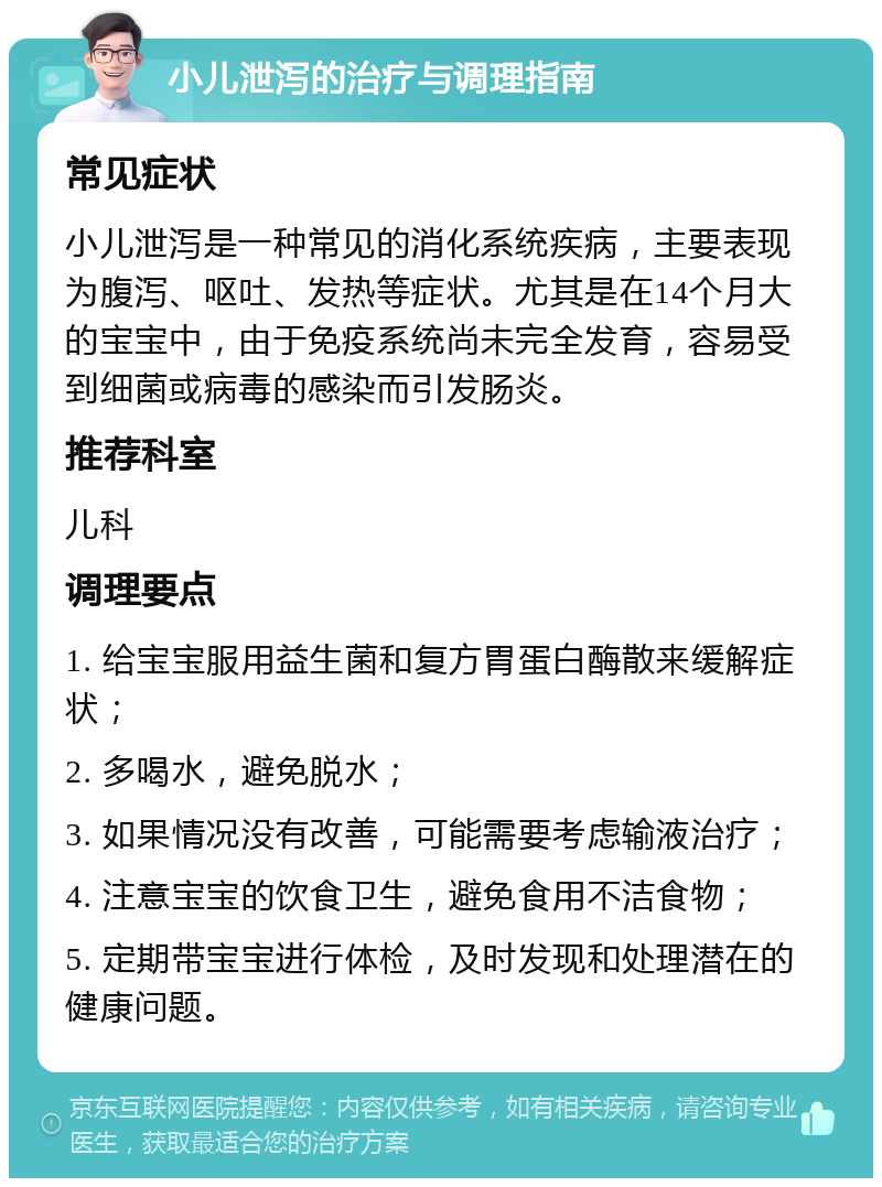 小儿泄泻的治疗与调理指南 常见症状 小儿泄泻是一种常见的消化系统疾病，主要表现为腹泻、呕吐、发热等症状。尤其是在14个月大的宝宝中，由于免疫系统尚未完全发育，容易受到细菌或病毒的感染而引发肠炎。 推荐科室 儿科 调理要点 1. 给宝宝服用益生菌和复方胃蛋白酶散来缓解症状； 2. 多喝水，避免脱水； 3. 如果情况没有改善，可能需要考虑输液治疗； 4. 注意宝宝的饮食卫生，避免食用不洁食物； 5. 定期带宝宝进行体检，及时发现和处理潜在的健康问题。