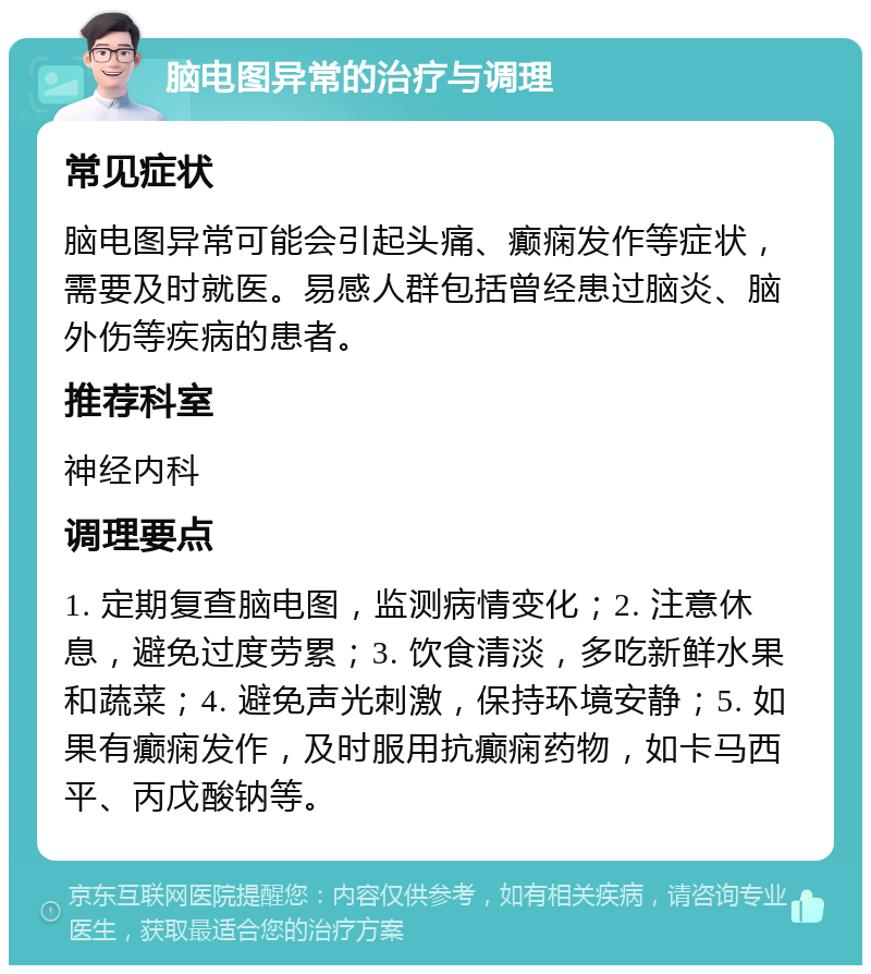 脑电图异常的治疗与调理 常见症状 脑电图异常可能会引起头痛、癫痫发作等症状，需要及时就医。易感人群包括曾经患过脑炎、脑外伤等疾病的患者。 推荐科室 神经内科 调理要点 1. 定期复查脑电图，监测病情变化；2. 注意休息，避免过度劳累；3. 饮食清淡，多吃新鲜水果和蔬菜；4. 避免声光刺激，保持环境安静；5. 如果有癫痫发作，及时服用抗癫痫药物，如卡马西平、丙戊酸钠等。