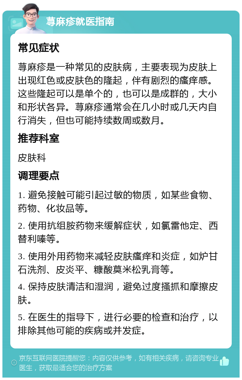 荨麻疹就医指南 常见症状 荨麻疹是一种常见的皮肤病，主要表现为皮肤上出现红色或皮肤色的隆起，伴有剧烈的瘙痒感。这些隆起可以是单个的，也可以是成群的，大小和形状各异。荨麻疹通常会在几小时或几天内自行消失，但也可能持续数周或数月。 推荐科室 皮肤科 调理要点 1. 避免接触可能引起过敏的物质，如某些食物、药物、化妆品等。 2. 使用抗组胺药物来缓解症状，如氯雷他定、西替利嗪等。 3. 使用外用药物来减轻皮肤瘙痒和炎症，如炉甘石洗剂、皮炎平、糠酸莫米松乳膏等。 4. 保持皮肤清洁和湿润，避免过度搔抓和摩擦皮肤。 5. 在医生的指导下，进行必要的检查和治疗，以排除其他可能的疾病或并发症。