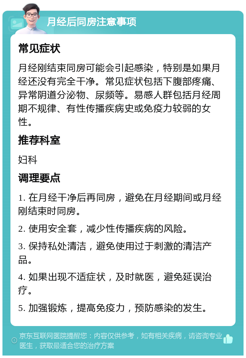 月经后同房注意事项 常见症状 月经刚结束同房可能会引起感染，特别是如果月经还没有完全干净。常见症状包括下腹部疼痛、异常阴道分泌物、尿频等。易感人群包括月经周期不规律、有性传播疾病史或免疫力较弱的女性。 推荐科室 妇科 调理要点 1. 在月经干净后再同房，避免在月经期间或月经刚结束时同房。 2. 使用安全套，减少性传播疾病的风险。 3. 保持私处清洁，避免使用过于刺激的清洁产品。 4. 如果出现不适症状，及时就医，避免延误治疗。 5. 加强锻炼，提高免疫力，预防感染的发生。