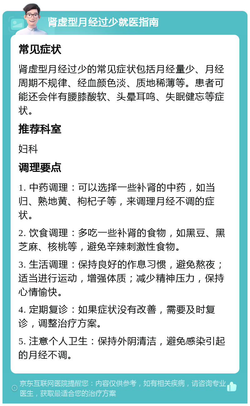 肾虚型月经过少就医指南 常见症状 肾虚型月经过少的常见症状包括月经量少、月经周期不规律、经血颜色淡、质地稀薄等。患者可能还会伴有腰膝酸软、头晕耳鸣、失眠健忘等症状。 推荐科室 妇科 调理要点 1. 中药调理：可以选择一些补肾的中药，如当归、熟地黄、枸杞子等，来调理月经不调的症状。 2. 饮食调理：多吃一些补肾的食物，如黑豆、黑芝麻、核桃等，避免辛辣刺激性食物。 3. 生活调理：保持良好的作息习惯，避免熬夜；适当进行运动，增强体质；减少精神压力，保持心情愉快。 4. 定期复诊：如果症状没有改善，需要及时复诊，调整治疗方案。 5. 注意个人卫生：保持外阴清洁，避免感染引起的月经不调。