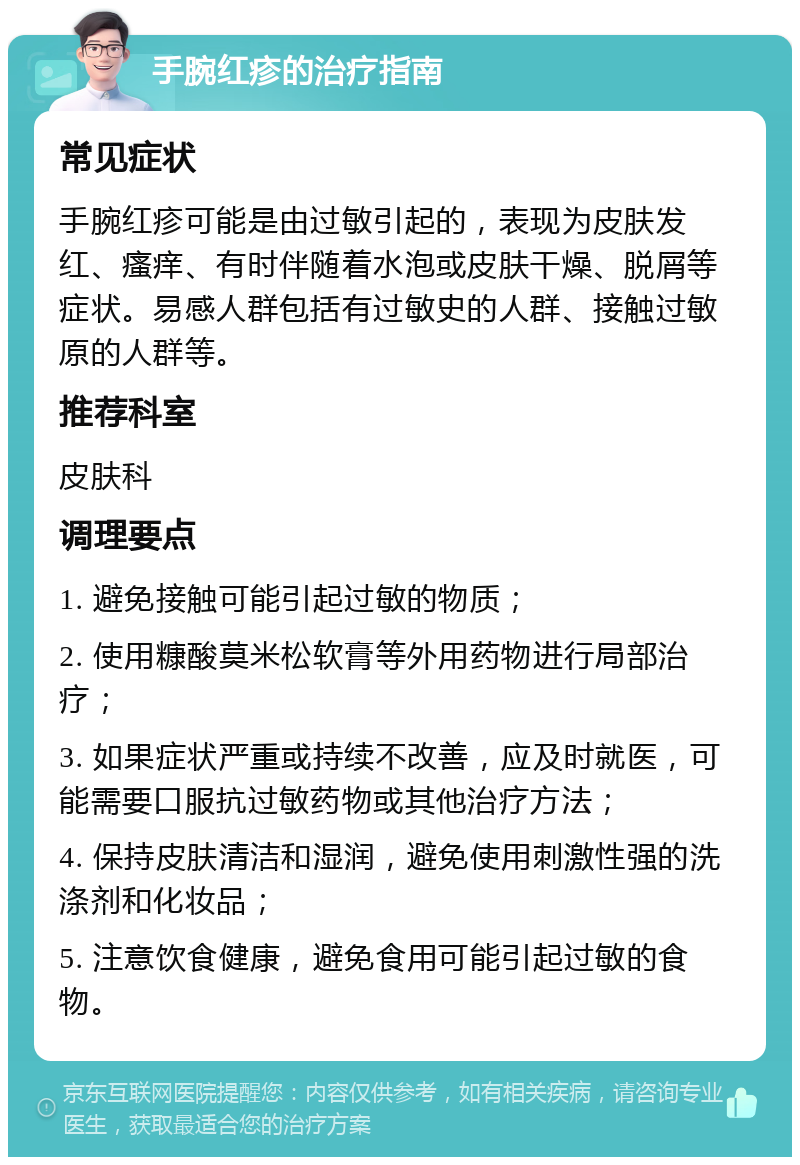 手腕红疹的治疗指南 常见症状 手腕红疹可能是由过敏引起的，表现为皮肤发红、瘙痒、有时伴随着水泡或皮肤干燥、脱屑等症状。易感人群包括有过敏史的人群、接触过敏原的人群等。 推荐科室 皮肤科 调理要点 1. 避免接触可能引起过敏的物质； 2. 使用糠酸莫米松软膏等外用药物进行局部治疗； 3. 如果症状严重或持续不改善，应及时就医，可能需要口服抗过敏药物或其他治疗方法； 4. 保持皮肤清洁和湿润，避免使用刺激性强的洗涤剂和化妆品； 5. 注意饮食健康，避免食用可能引起过敏的食物。