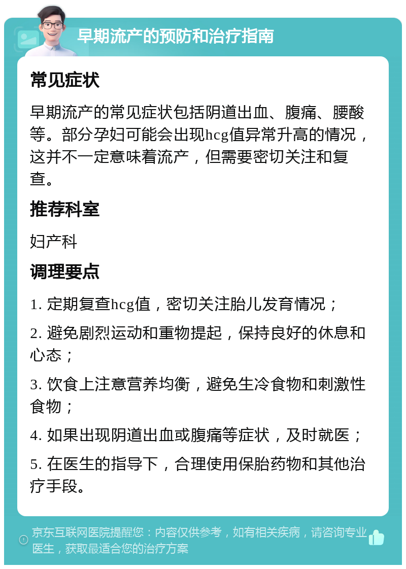 早期流产的预防和治疗指南 常见症状 早期流产的常见症状包括阴道出血、腹痛、腰酸等。部分孕妇可能会出现hcg值异常升高的情况，这并不一定意味着流产，但需要密切关注和复查。 推荐科室 妇产科 调理要点 1. 定期复查hcg值，密切关注胎儿发育情况； 2. 避免剧烈运动和重物提起，保持良好的休息和心态； 3. 饮食上注意营养均衡，避免生冷食物和刺激性食物； 4. 如果出现阴道出血或腹痛等症状，及时就医； 5. 在医生的指导下，合理使用保胎药物和其他治疗手段。