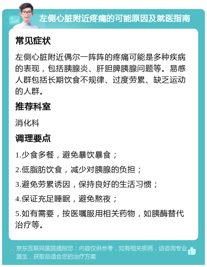 左侧心脏附近疼痛的可能原因及就医指南 常见症状 左侧心脏附近偶尔一阵阵的疼痛可能是多种疾病的表现，包括胰腺炎、肝胆脾胰腺问题等。易感人群包括长期饮食不规律、过度劳累、缺乏运动的人群。 推荐科室 消化科 调理要点 1.少食多餐，避免暴饮暴食； 2.低脂肪饮食，减少对胰腺的负担； 3.避免劳累诱因，保持良好的生活习惯； 4.保证充足睡眠，避免熬夜； 5.如有需要，按医嘱服用相关药物，如胰酶替代治疗等。