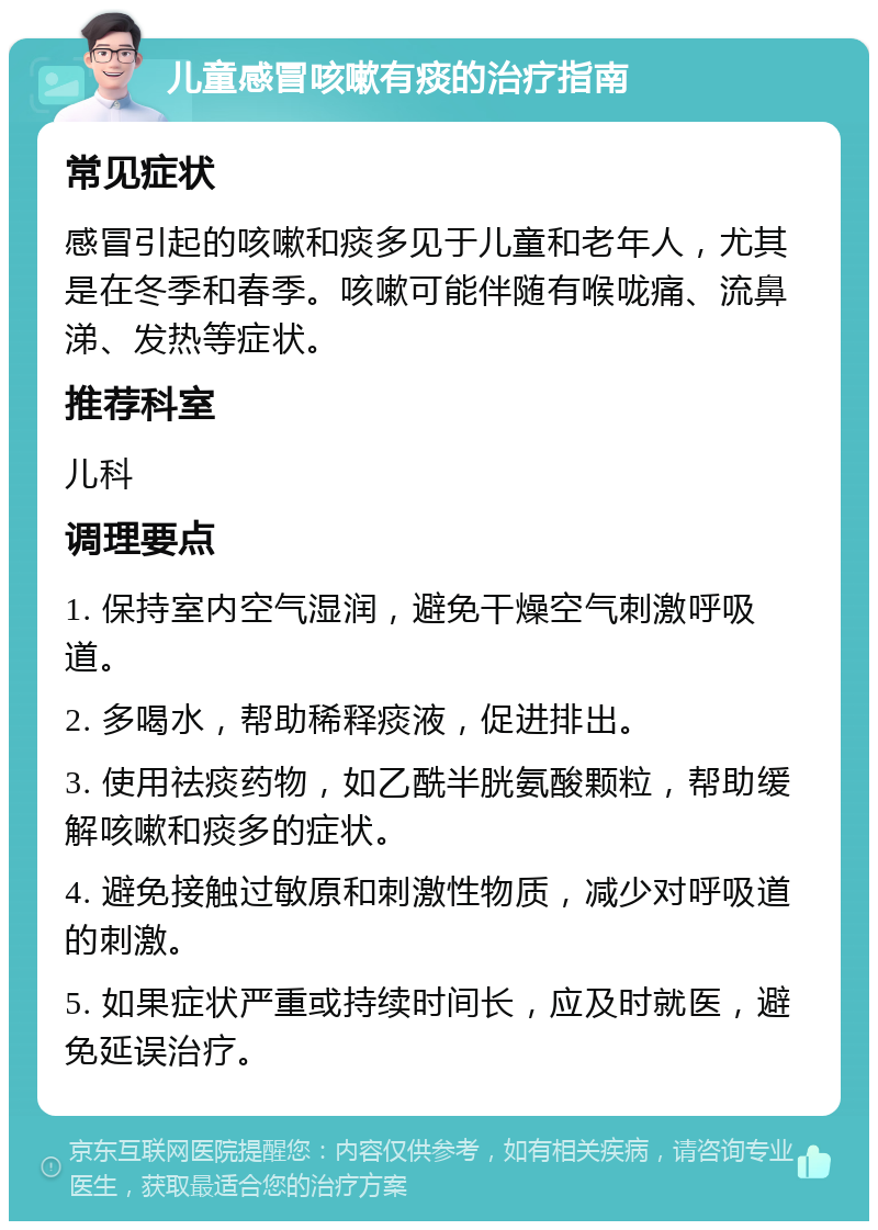 儿童感冒咳嗽有痰的治疗指南 常见症状 感冒引起的咳嗽和痰多见于儿童和老年人，尤其是在冬季和春季。咳嗽可能伴随有喉咙痛、流鼻涕、发热等症状。 推荐科室 儿科 调理要点 1. 保持室内空气湿润，避免干燥空气刺激呼吸道。 2. 多喝水，帮助稀释痰液，促进排出。 3. 使用祛痰药物，如乙酰半胱氨酸颗粒，帮助缓解咳嗽和痰多的症状。 4. 避免接触过敏原和刺激性物质，减少对呼吸道的刺激。 5. 如果症状严重或持续时间长，应及时就医，避免延误治疗。