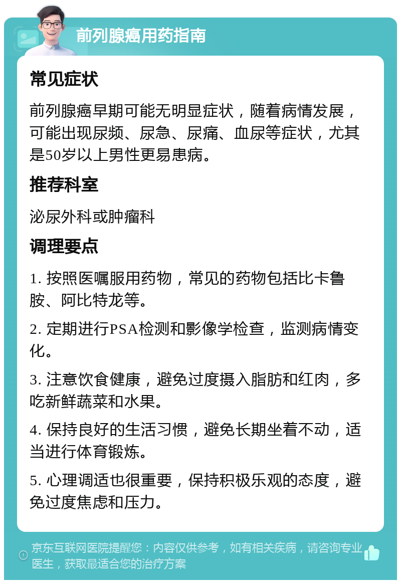 前列腺癌用药指南 常见症状 前列腺癌早期可能无明显症状，随着病情发展，可能出现尿频、尿急、尿痛、血尿等症状，尤其是50岁以上男性更易患病。 推荐科室 泌尿外科或肿瘤科 调理要点 1. 按照医嘱服用药物，常见的药物包括比卡鲁胺、阿比特龙等。 2. 定期进行PSA检测和影像学检查，监测病情变化。 3. 注意饮食健康，避免过度摄入脂肪和红肉，多吃新鲜蔬菜和水果。 4. 保持良好的生活习惯，避免长期坐着不动，适当进行体育锻炼。 5. 心理调适也很重要，保持积极乐观的态度，避免过度焦虑和压力。