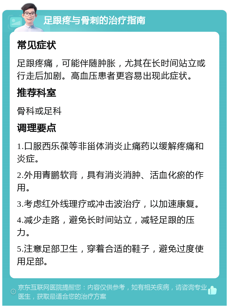 足跟疼与骨刺的治疗指南 常见症状 足跟疼痛，可能伴随肿胀，尤其在长时间站立或行走后加剧。高血压患者更容易出现此症状。 推荐科室 骨科或足科 调理要点 1.口服西乐葆等非甾体消炎止痛药以缓解疼痛和炎症。 2.外用青鹏软膏，具有消炎消肿、活血化瘀的作用。 3.考虑红外线理疗或冲击波治疗，以加速康复。 4.减少走路，避免长时间站立，减轻足跟的压力。 5.注意足部卫生，穿着合适的鞋子，避免过度使用足部。