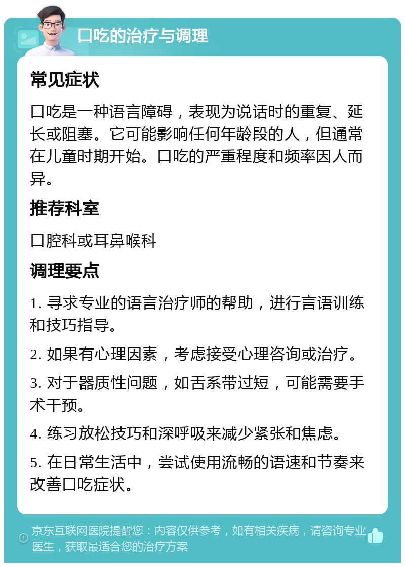 口吃的治疗与调理 常见症状 口吃是一种语言障碍，表现为说话时的重复、延长或阻塞。它可能影响任何年龄段的人，但通常在儿童时期开始。口吃的严重程度和频率因人而异。 推荐科室 口腔科或耳鼻喉科 调理要点 1. 寻求专业的语言治疗师的帮助，进行言语训练和技巧指导。 2. 如果有心理因素，考虑接受心理咨询或治疗。 3. 对于器质性问题，如舌系带过短，可能需要手术干预。 4. 练习放松技巧和深呼吸来减少紧张和焦虑。 5. 在日常生活中，尝试使用流畅的语速和节奏来改善口吃症状。