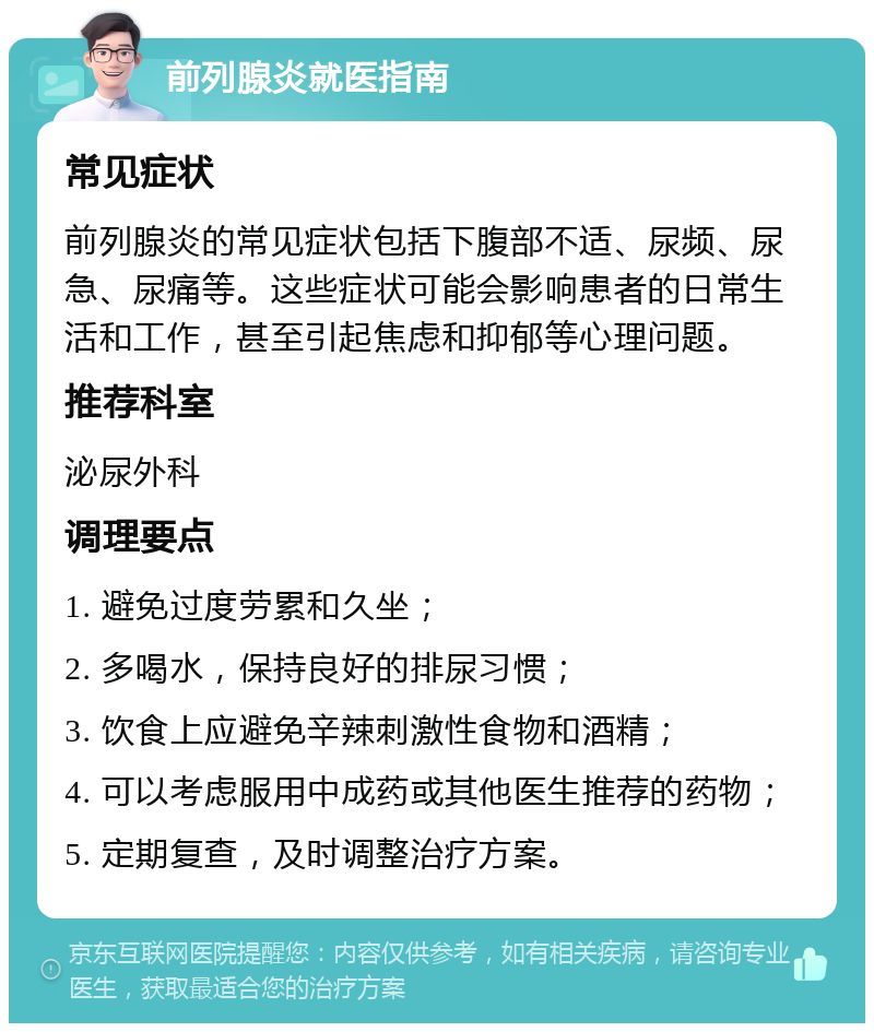 前列腺炎就医指南 常见症状 前列腺炎的常见症状包括下腹部不适、尿频、尿急、尿痛等。这些症状可能会影响患者的日常生活和工作，甚至引起焦虑和抑郁等心理问题。 推荐科室 泌尿外科 调理要点 1. 避免过度劳累和久坐； 2. 多喝水，保持良好的排尿习惯； 3. 饮食上应避免辛辣刺激性食物和酒精； 4. 可以考虑服用中成药或其他医生推荐的药物； 5. 定期复查，及时调整治疗方案。