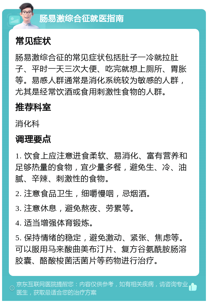 肠易激综合征就医指南 常见症状 肠易激综合征的常见症状包括肚子一冷就拉肚子、平时一天三次大便、吃完就想上厕所、胃胀等。易感人群通常是消化系统较为敏感的人群，尤其是经常饮酒或食用刺激性食物的人群。 推荐科室 消化科 调理要点 1. 饮食上应注意进食柔软、易消化、富有营养和足够热量的食物，宜少量多餐，避免生、冷、油腻、辛辣、刺激性的食物。 2. 注意食品卫生，细嚼慢咽，忌烟酒。 3. 注意休息，避免熬夜、劳累等。 4. 适当增强体育锻炼。 5. 保持情绪的稳定，避免激动、紧张、焦虑等。可以服用马来酸曲美布汀片、复方谷氨酰胺肠溶胶囊、酪酸梭菌活菌片等药物进行治疗。