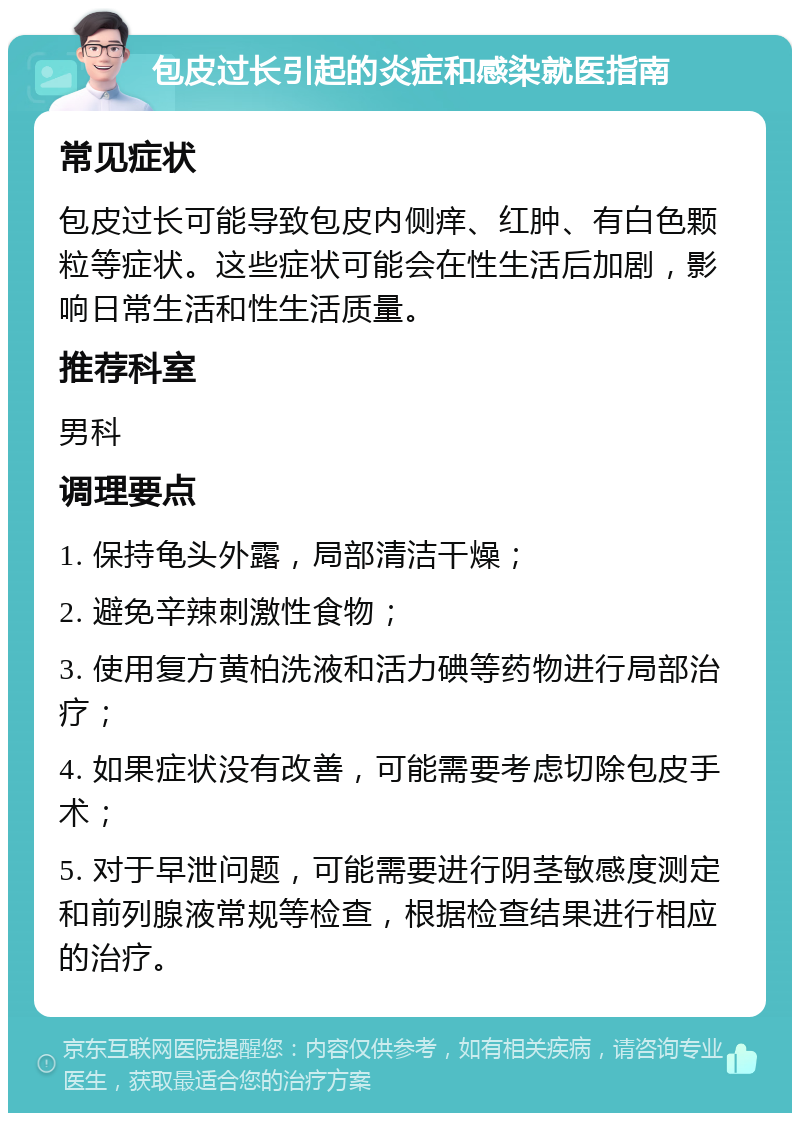 包皮过长引起的炎症和感染就医指南 常见症状 包皮过长可能导致包皮内侧痒、红肿、有白色颗粒等症状。这些症状可能会在性生活后加剧，影响日常生活和性生活质量。 推荐科室 男科 调理要点 1. 保持龟头外露，局部清洁干燥； 2. 避免辛辣刺激性食物； 3. 使用复方黄柏洗液和活力碘等药物进行局部治疗； 4. 如果症状没有改善，可能需要考虑切除包皮手术； 5. 对于早泄问题，可能需要进行阴茎敏感度测定和前列腺液常规等检查，根据检查结果进行相应的治疗。