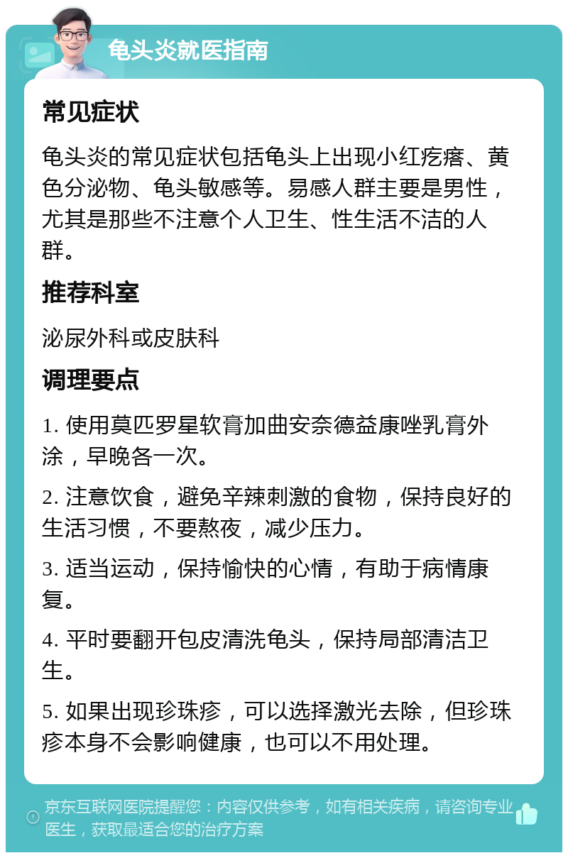 龟头炎就医指南 常见症状 龟头炎的常见症状包括龟头上出现小红疙瘩、黄色分泌物、龟头敏感等。易感人群主要是男性，尤其是那些不注意个人卫生、性生活不洁的人群。 推荐科室 泌尿外科或皮肤科 调理要点 1. 使用莫匹罗星软膏加曲安奈德益康唑乳膏外涂，早晚各一次。 2. 注意饮食，避免辛辣刺激的食物，保持良好的生活习惯，不要熬夜，减少压力。 3. 适当运动，保持愉快的心情，有助于病情康复。 4. 平时要翻开包皮清洗龟头，保持局部清洁卫生。 5. 如果出现珍珠疹，可以选择激光去除，但珍珠疹本身不会影响健康，也可以不用处理。