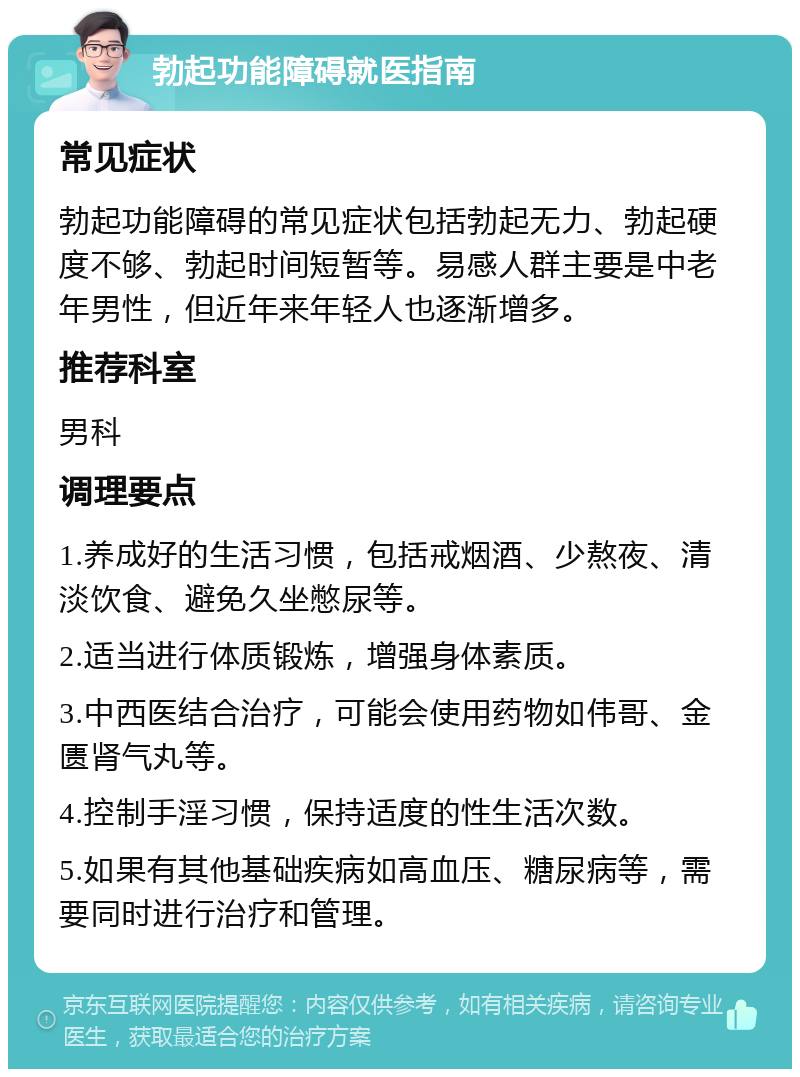 勃起功能障碍就医指南 常见症状 勃起功能障碍的常见症状包括勃起无力、勃起硬度不够、勃起时间短暂等。易感人群主要是中老年男性，但近年来年轻人也逐渐增多。 推荐科室 男科 调理要点 1.养成好的生活习惯，包括戒烟酒、少熬夜、清淡饮食、避免久坐憋尿等。 2.适当进行体质锻炼，增强身体素质。 3.中西医结合治疗，可能会使用药物如伟哥、金匮肾气丸等。 4.控制手淫习惯，保持适度的性生活次数。 5.如果有其他基础疾病如高血压、糖尿病等，需要同时进行治疗和管理。