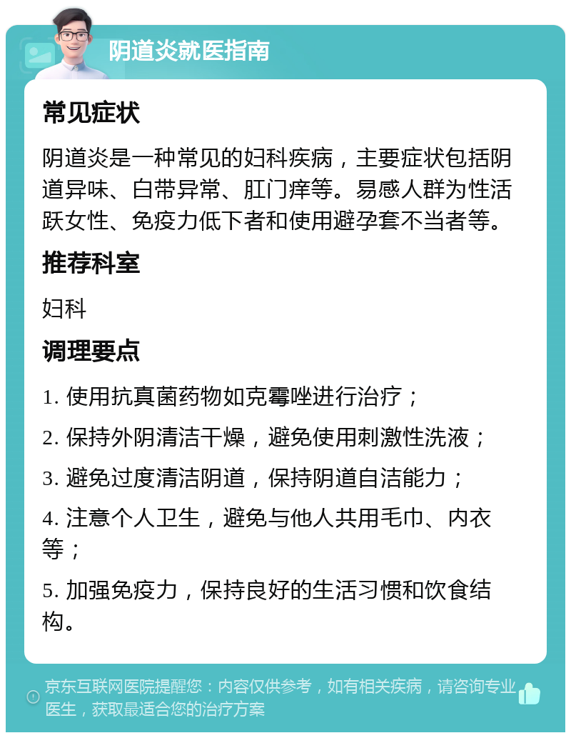 阴道炎就医指南 常见症状 阴道炎是一种常见的妇科疾病，主要症状包括阴道异味、白带异常、肛门痒等。易感人群为性活跃女性、免疫力低下者和使用避孕套不当者等。 推荐科室 妇科 调理要点 1. 使用抗真菌药物如克霉唑进行治疗； 2. 保持外阴清洁干燥，避免使用刺激性洗液； 3. 避免过度清洁阴道，保持阴道自洁能力； 4. 注意个人卫生，避免与他人共用毛巾、内衣等； 5. 加强免疫力，保持良好的生活习惯和饮食结构。