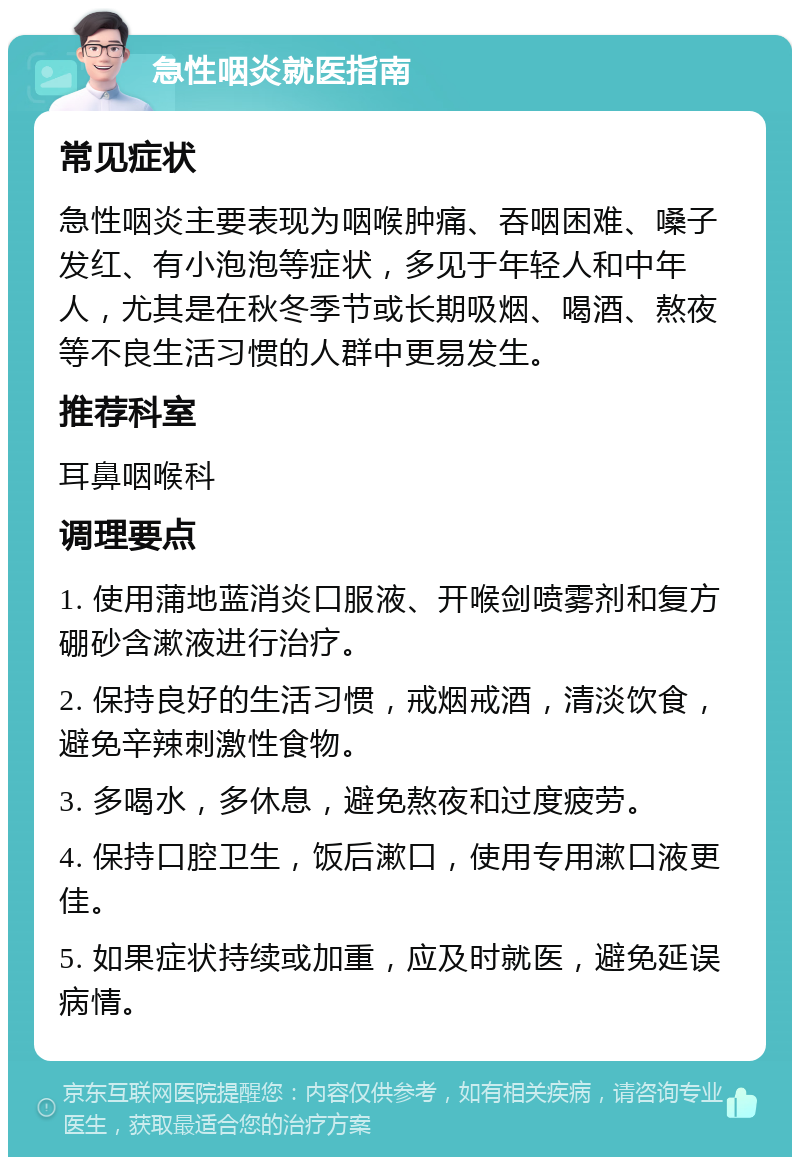 急性咽炎就医指南 常见症状 急性咽炎主要表现为咽喉肿痛、吞咽困难、嗓子发红、有小泡泡等症状，多见于年轻人和中年人，尤其是在秋冬季节或长期吸烟、喝酒、熬夜等不良生活习惯的人群中更易发生。 推荐科室 耳鼻咽喉科 调理要点 1. 使用蒲地蓝消炎口服液、开喉剑喷雾剂和复方硼砂含漱液进行治疗。 2. 保持良好的生活习惯，戒烟戒酒，清淡饮食，避免辛辣刺激性食物。 3. 多喝水，多休息，避免熬夜和过度疲劳。 4. 保持口腔卫生，饭后漱口，使用专用漱口液更佳。 5. 如果症状持续或加重，应及时就医，避免延误病情。