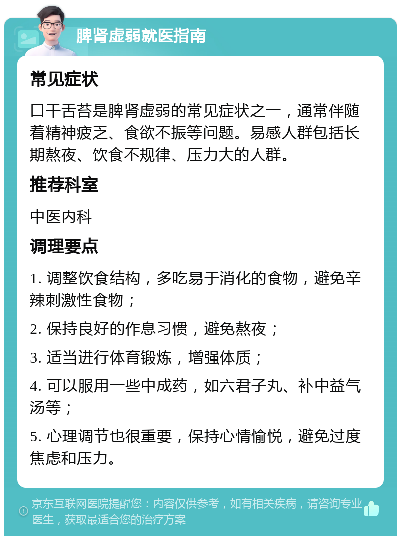 脾肾虚弱就医指南 常见症状 口干舌苔是脾肾虚弱的常见症状之一，通常伴随着精神疲乏、食欲不振等问题。易感人群包括长期熬夜、饮食不规律、压力大的人群。 推荐科室 中医内科 调理要点 1. 调整饮食结构，多吃易于消化的食物，避免辛辣刺激性食物； 2. 保持良好的作息习惯，避免熬夜； 3. 适当进行体育锻炼，增强体质； 4. 可以服用一些中成药，如六君子丸、补中益气汤等； 5. 心理调节也很重要，保持心情愉悦，避免过度焦虑和压力。