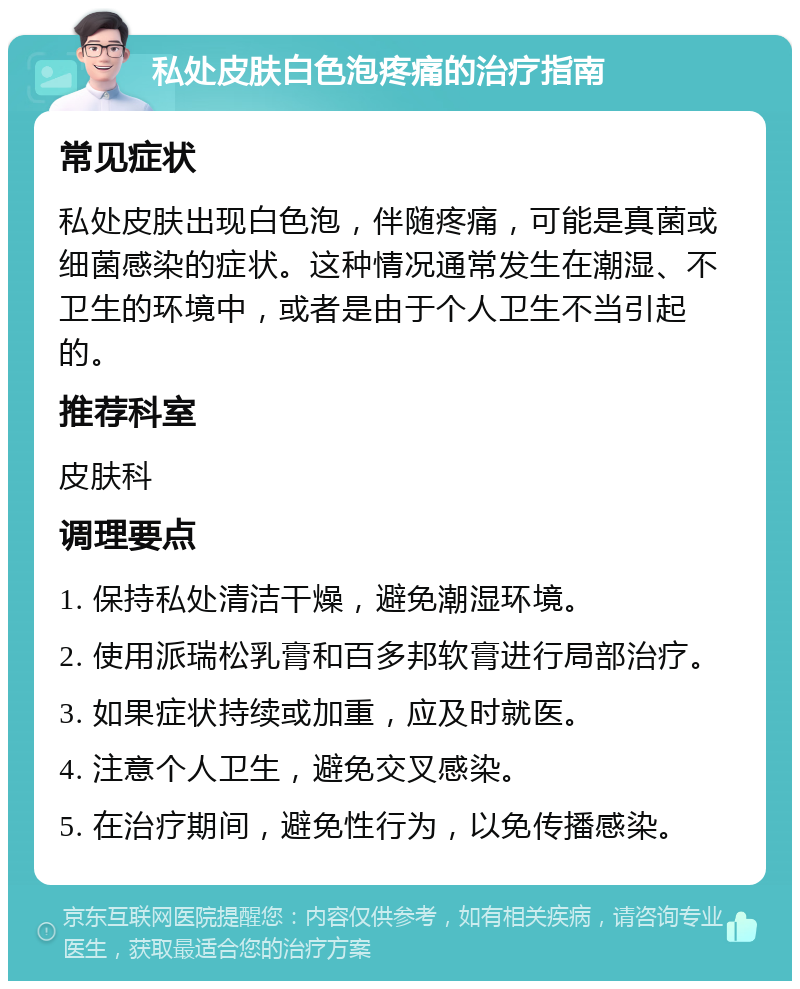 私处皮肤白色泡疼痛的治疗指南 常见症状 私处皮肤出现白色泡，伴随疼痛，可能是真菌或细菌感染的症状。这种情况通常发生在潮湿、不卫生的环境中，或者是由于个人卫生不当引起的。 推荐科室 皮肤科 调理要点 1. 保持私处清洁干燥，避免潮湿环境。 2. 使用派瑞松乳膏和百多邦软膏进行局部治疗。 3. 如果症状持续或加重，应及时就医。 4. 注意个人卫生，避免交叉感染。 5. 在治疗期间，避免性行为，以免传播感染。