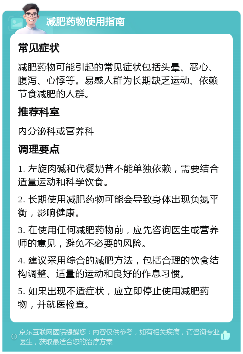 减肥药物使用指南 常见症状 减肥药物可能引起的常见症状包括头晕、恶心、腹泻、心悸等。易感人群为长期缺乏运动、依赖节食减肥的人群。 推荐科室 内分泌科或营养科 调理要点 1. 左旋肉碱和代餐奶昔不能单独依赖，需要结合适量运动和科学饮食。 2. 长期使用减肥药物可能会导致身体出现负氮平衡，影响健康。 3. 在使用任何减肥药物前，应先咨询医生或营养师的意见，避免不必要的风险。 4. 建议采用综合的减肥方法，包括合理的饮食结构调整、适量的运动和良好的作息习惯。 5. 如果出现不适症状，应立即停止使用减肥药物，并就医检查。