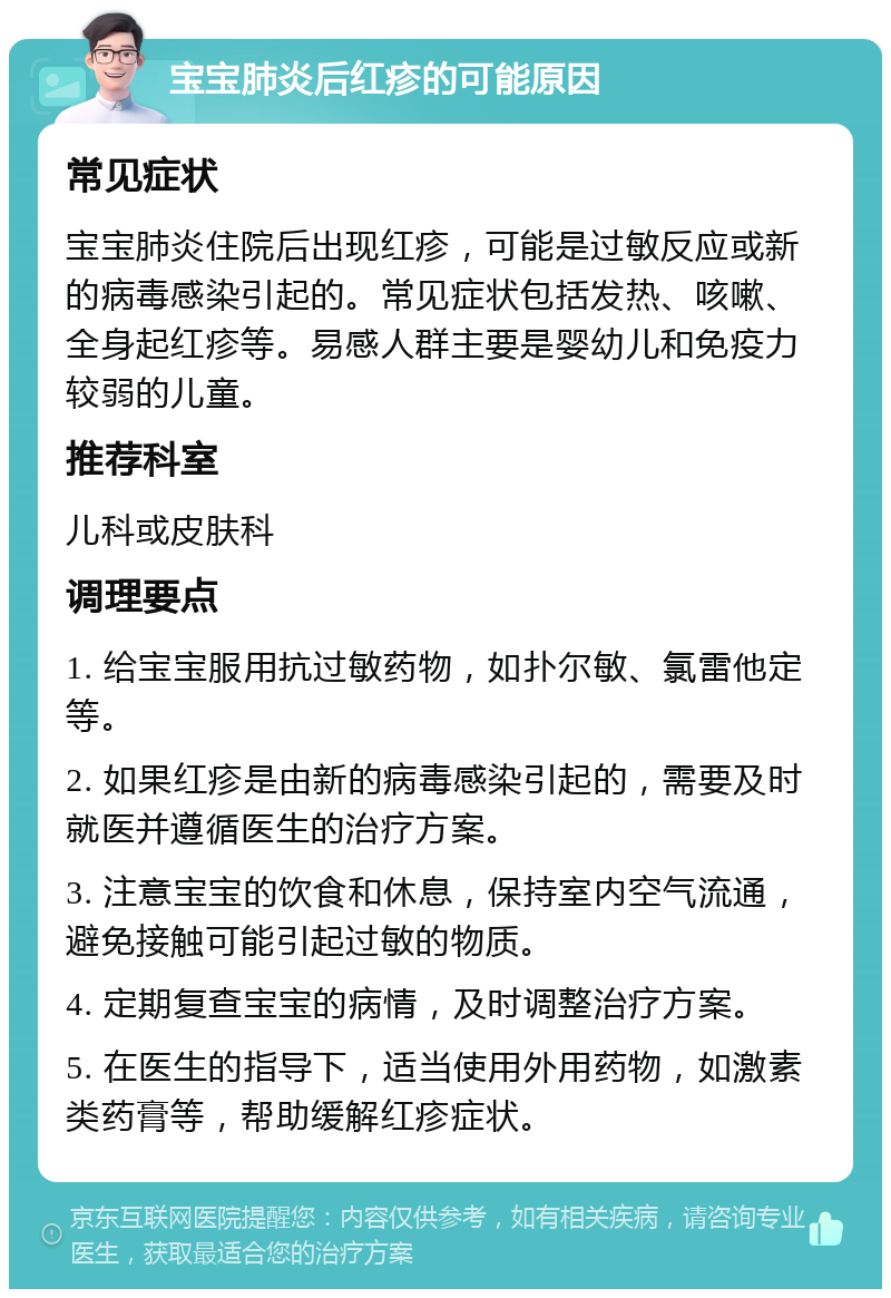 宝宝肺炎后红疹的可能原因 常见症状 宝宝肺炎住院后出现红疹，可能是过敏反应或新的病毒感染引起的。常见症状包括发热、咳嗽、全身起红疹等。易感人群主要是婴幼儿和免疫力较弱的儿童。 推荐科室 儿科或皮肤科 调理要点 1. 给宝宝服用抗过敏药物，如扑尔敏、氯雷他定等。 2. 如果红疹是由新的病毒感染引起的，需要及时就医并遵循医生的治疗方案。 3. 注意宝宝的饮食和休息，保持室内空气流通，避免接触可能引起过敏的物质。 4. 定期复查宝宝的病情，及时调整治疗方案。 5. 在医生的指导下，适当使用外用药物，如激素类药膏等，帮助缓解红疹症状。