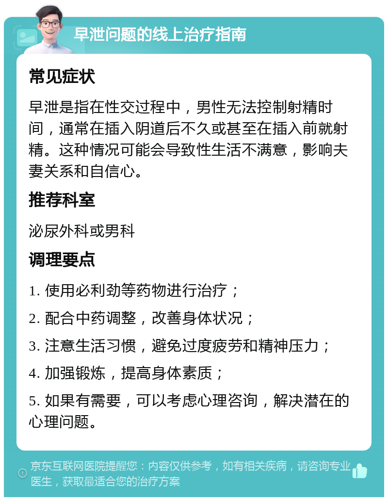 早泄问题的线上治疗指南 常见症状 早泄是指在性交过程中，男性无法控制射精时间，通常在插入阴道后不久或甚至在插入前就射精。这种情况可能会导致性生活不满意，影响夫妻关系和自信心。 推荐科室 泌尿外科或男科 调理要点 1. 使用必利劲等药物进行治疗； 2. 配合中药调整，改善身体状况； 3. 注意生活习惯，避免过度疲劳和精神压力； 4. 加强锻炼，提高身体素质； 5. 如果有需要，可以考虑心理咨询，解决潜在的心理问题。