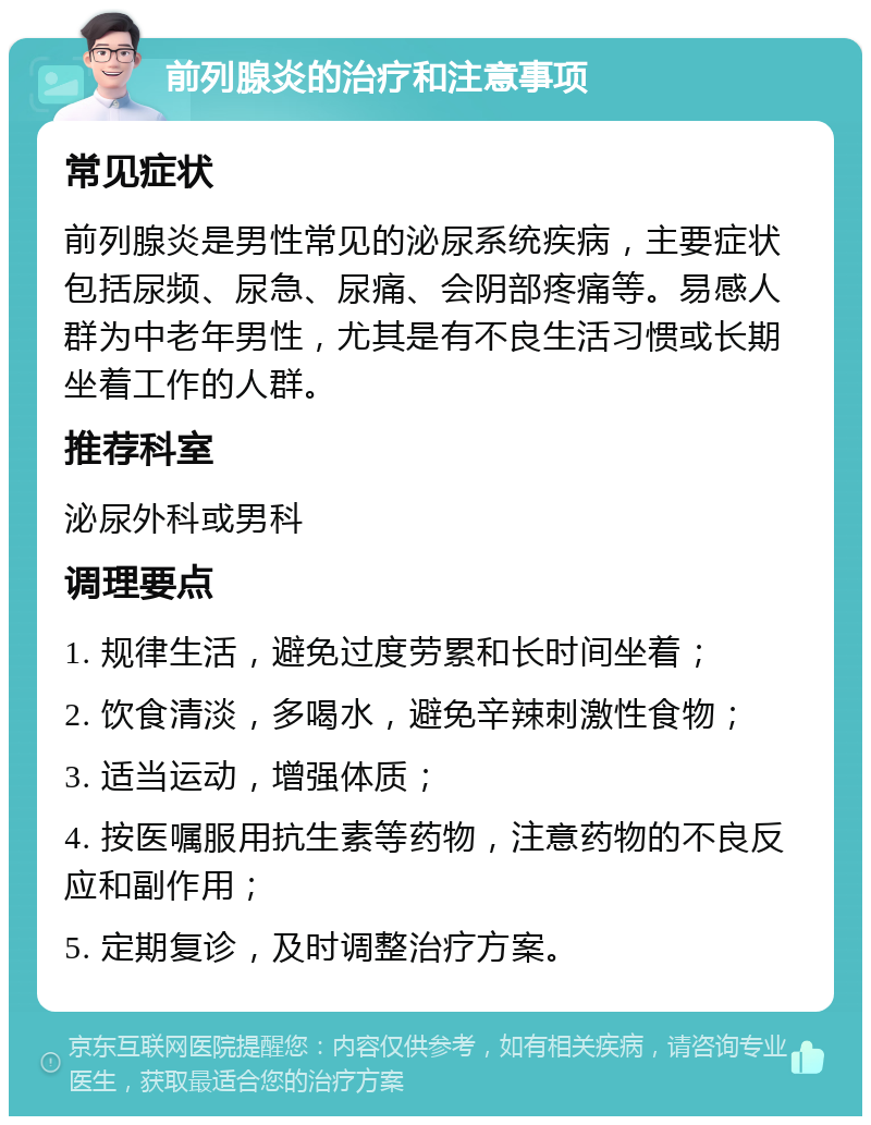 前列腺炎的治疗和注意事项 常见症状 前列腺炎是男性常见的泌尿系统疾病，主要症状包括尿频、尿急、尿痛、会阴部疼痛等。易感人群为中老年男性，尤其是有不良生活习惯或长期坐着工作的人群。 推荐科室 泌尿外科或男科 调理要点 1. 规律生活，避免过度劳累和长时间坐着； 2. 饮食清淡，多喝水，避免辛辣刺激性食物； 3. 适当运动，增强体质； 4. 按医嘱服用抗生素等药物，注意药物的不良反应和副作用； 5. 定期复诊，及时调整治疗方案。