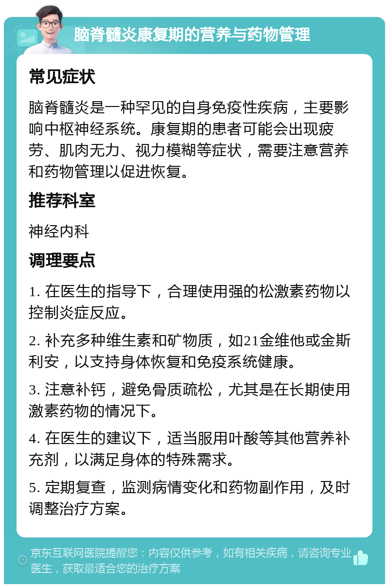 脑脊髓炎康复期的营养与药物管理 常见症状 脑脊髓炎是一种罕见的自身免疫性疾病，主要影响中枢神经系统。康复期的患者可能会出现疲劳、肌肉无力、视力模糊等症状，需要注意营养和药物管理以促进恢复。 推荐科室 神经内科 调理要点 1. 在医生的指导下，合理使用强的松激素药物以控制炎症反应。 2. 补充多种维生素和矿物质，如21金维他或金斯利安，以支持身体恢复和免疫系统健康。 3. 注意补钙，避免骨质疏松，尤其是在长期使用激素药物的情况下。 4. 在医生的建议下，适当服用叶酸等其他营养补充剂，以满足身体的特殊需求。 5. 定期复查，监测病情变化和药物副作用，及时调整治疗方案。