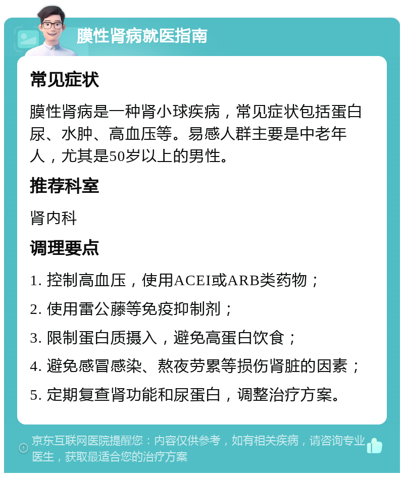 膜性肾病就医指南 常见症状 膜性肾病是一种肾小球疾病，常见症状包括蛋白尿、水肿、高血压等。易感人群主要是中老年人，尤其是50岁以上的男性。 推荐科室 肾内科 调理要点 1. 控制高血压，使用ACEI或ARB类药物； 2. 使用雷公藤等免疫抑制剂； 3. 限制蛋白质摄入，避免高蛋白饮食； 4. 避免感冒感染、熬夜劳累等损伤肾脏的因素； 5. 定期复查肾功能和尿蛋白，调整治疗方案。