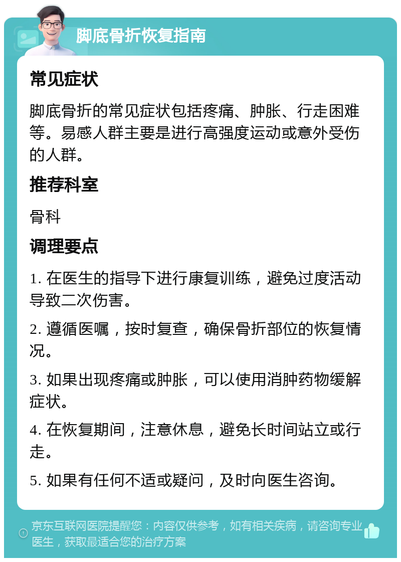 脚底骨折恢复指南 常见症状 脚底骨折的常见症状包括疼痛、肿胀、行走困难等。易感人群主要是进行高强度运动或意外受伤的人群。 推荐科室 骨科 调理要点 1. 在医生的指导下进行康复训练，避免过度活动导致二次伤害。 2. 遵循医嘱，按时复查，确保骨折部位的恢复情况。 3. 如果出现疼痛或肿胀，可以使用消肿药物缓解症状。 4. 在恢复期间，注意休息，避免长时间站立或行走。 5. 如果有任何不适或疑问，及时向医生咨询。