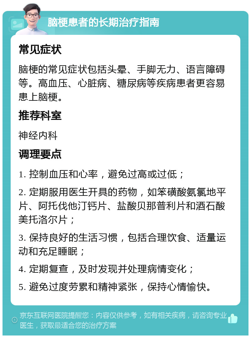 脑梗患者的长期治疗指南 常见症状 脑梗的常见症状包括头晕、手脚无力、语言障碍等。高血压、心脏病、糖尿病等疾病患者更容易患上脑梗。 推荐科室 神经内科 调理要点 1. 控制血压和心率，避免过高或过低； 2. 定期服用医生开具的药物，如笨磺酸氨氯地平片、阿托伐他汀钙片、盐酸贝那普利片和酒石酸美托洛尔片； 3. 保持良好的生活习惯，包括合理饮食、适量运动和充足睡眠； 4. 定期复查，及时发现并处理病情变化； 5. 避免过度劳累和精神紧张，保持心情愉快。