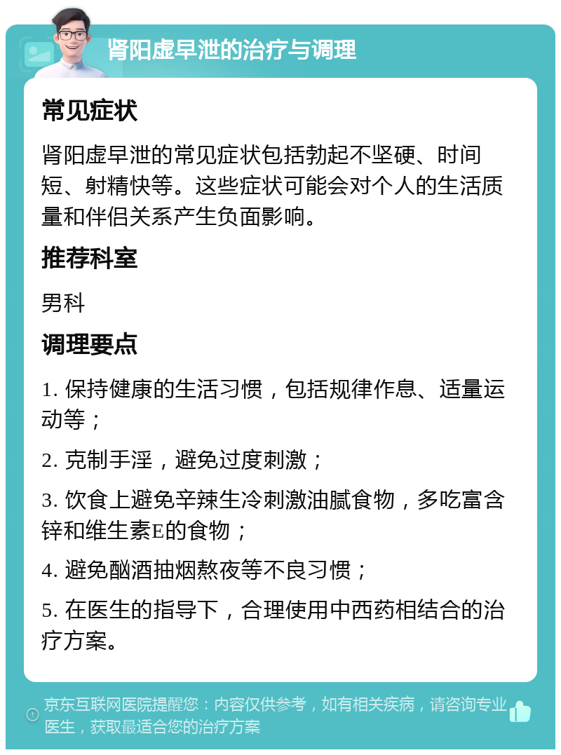 肾阳虚早泄的治疗与调理 常见症状 肾阳虚早泄的常见症状包括勃起不坚硬、时间短、射精快等。这些症状可能会对个人的生活质量和伴侣关系产生负面影响。 推荐科室 男科 调理要点 1. 保持健康的生活习惯，包括规律作息、适量运动等； 2. 克制手淫，避免过度刺激； 3. 饮食上避免辛辣生冷刺激油腻食物，多吃富含锌和维生素E的食物； 4. 避免酗酒抽烟熬夜等不良习惯； 5. 在医生的指导下，合理使用中西药相结合的治疗方案。